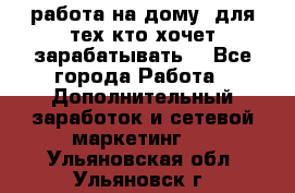 работа на дому  для тех кто хочет зарабатывать. - Все города Работа » Дополнительный заработок и сетевой маркетинг   . Ульяновская обл.,Ульяновск г.